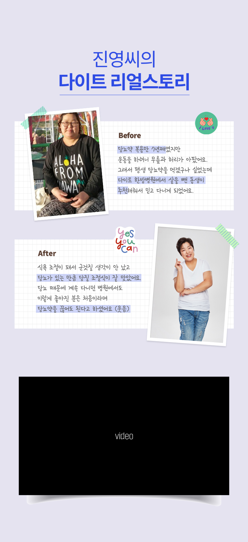 진영씨의 다이트 리얼스토리. Before = 당뇨약 복용만 7년쨰였지만 운동을 하려니 무릎과 허리가 아팠어요. 그래서 평생 당뇨약을 먹겠구나 싶었는데 다이트 한방병원에서 살을 뺀 동생이 추천해줘서 믿고 다니게 되었어요. / After = 식욕 조절이 돼서 군것질 생각이 안 났고 당뇨가 있는 만큼 당질 조절식이 잘 맞았어요. 당뇨 때문에 계속 다니던 병원에서도 이렇게 좋아진 분은 처음이라며 당뇨약을 끊어도 된다고 하셨어요(웃음)