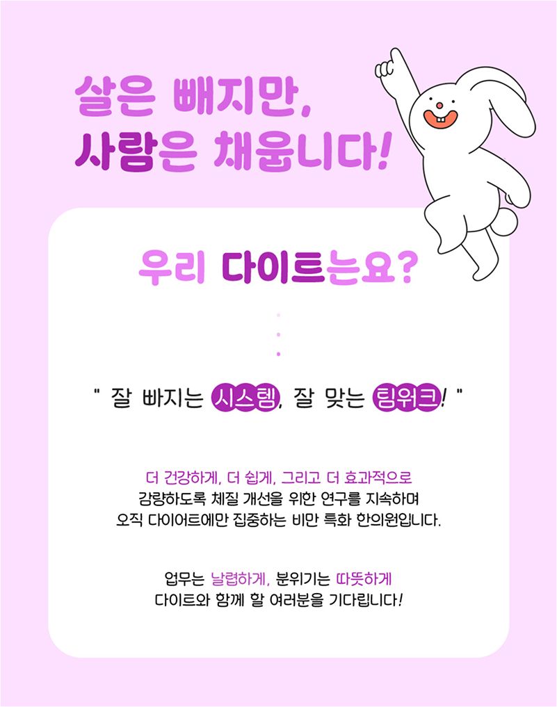 살은 빼지만, 사람은 채웁니다! 우리 다이트는요? '잘 빠지는 시스템, 잘 맞는 팀워크!' 더 건강하게, 더 쉽게, 그리고 더 효과적으로 감량하도록 체질 개선을 위한 연구를 지속하여 오직 다이어트에만 집중하는 비만 특화 한의원입니다. 업무는 날렵하게, 분위기는 따뜻하게 다이트와 함께 할 여러분을 기다립니다.