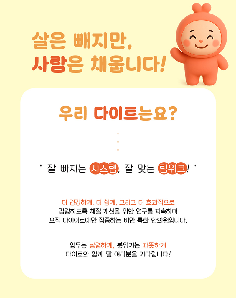 살은 빼지만, 사람은 채웁니다! 우리 다이트는요? '잘 빠지는 시스템, 잘 맞는 팀워크!' 더 건강하게, 더 쉽게, 그리고 더 효과적으로 감량하도록 체질 개선을 위한 연구를 지속하여 오직 다이어트에만 집중하는 비만 특화 한의원입니다. 업무는 날렵하게, 분위기는 따뜻하게 다이트와 함께 할 여러분을 기다립니다.